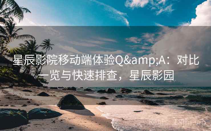 星辰影院移动端体验Q&A：对比一览与快速排查，星辰影园