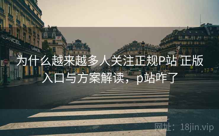 为什么越来越多人关注正规P站 正版入口与方案解读，p站咋了