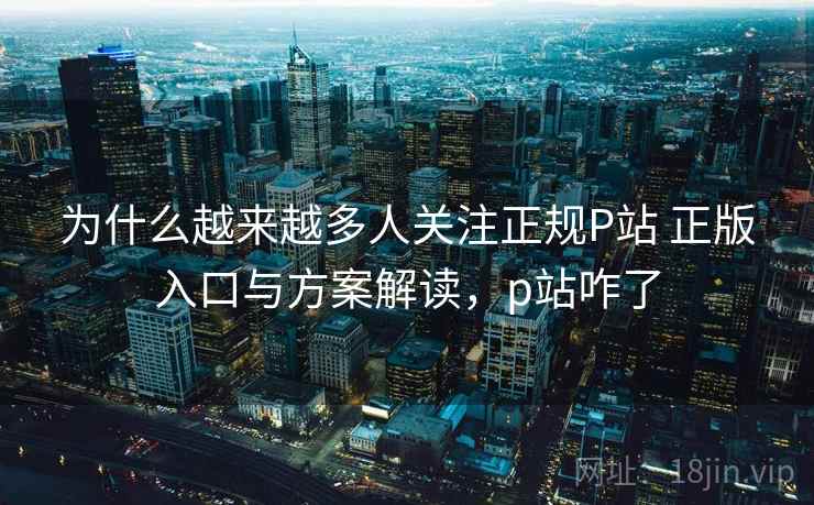 为什么越来越多人关注正规P站 正版入口与方案解读，p站咋了