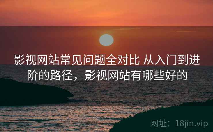 影视网站常见问题全对比 从入门到进阶的路径，影视网站有哪些好的