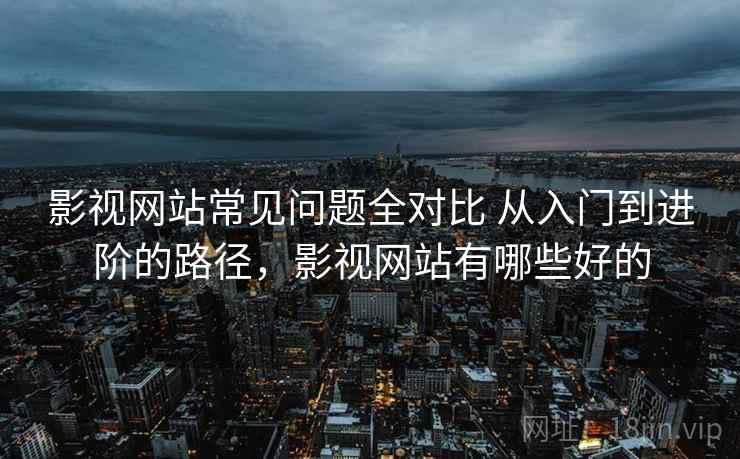 影视网站常见问题全对比 从入门到进阶的路径，影视网站有哪些好的
