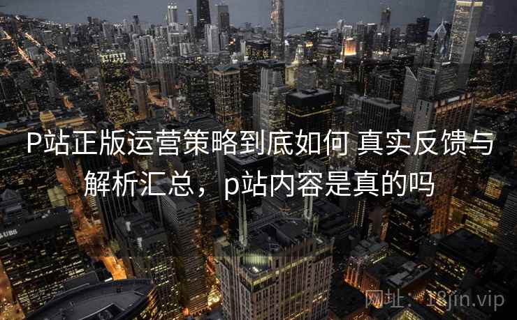 P站正版运营策略到底如何 真实反馈与解析汇总，p站内容是真的吗