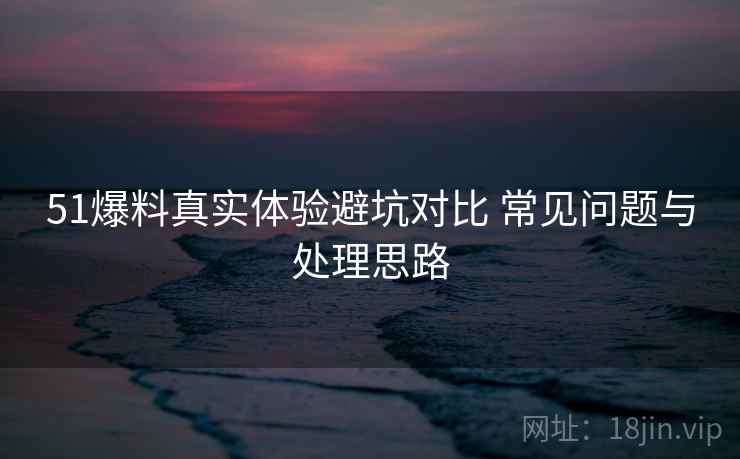 51爆料真实体验避坑对比 常见问题与处理思路