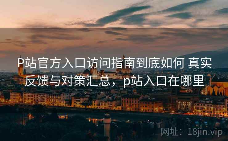 P站官方入口访问指南到底如何 真实反馈与对策汇总，p站入口在哪里