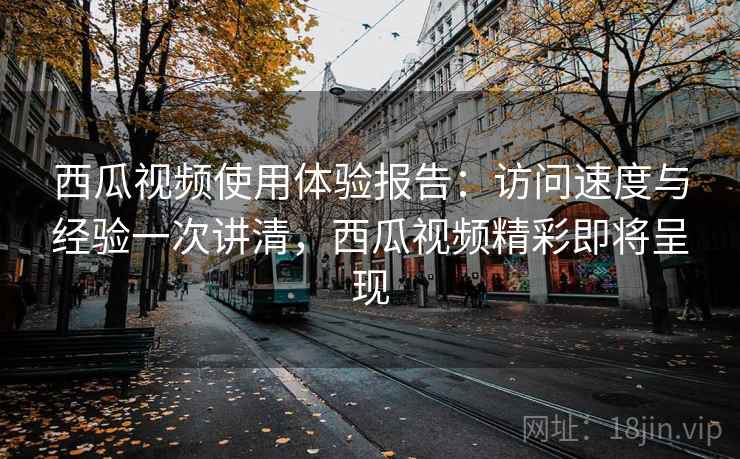 西瓜视频使用体验报告：访问速度与经验一次讲清，西瓜视频精彩即将呈现