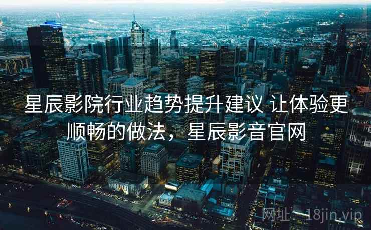 星辰影院行业趋势提升建议 让体验更顺畅的做法，星辰影音官网