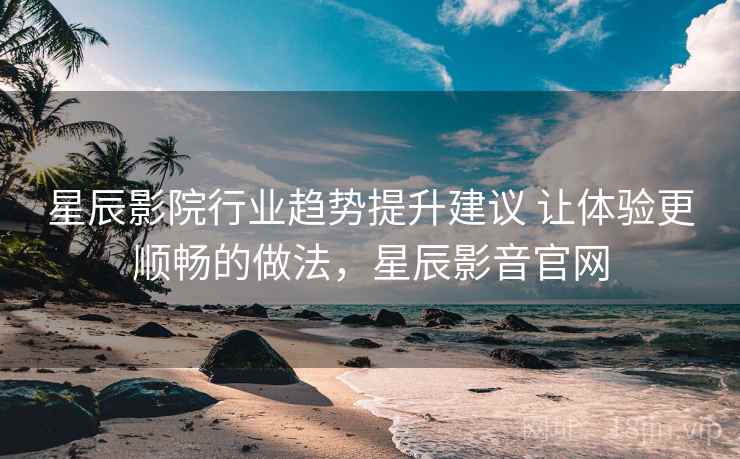 星辰影院行业趋势提升建议 让体验更顺畅的做法，星辰影音官网