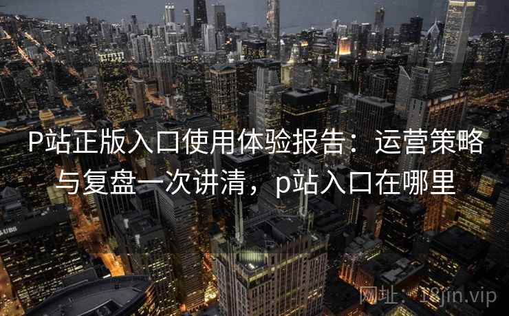 P站正版入口使用体验报告：运营策略与复盘一次讲清，p站入口在哪里