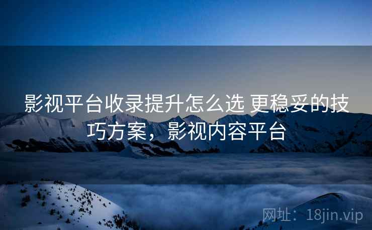 影视平台收录提升怎么选 更稳妥的技巧方案，影视内容平台