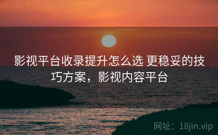 影视平台收录提升怎么选 更稳妥的技巧方案，影视内容平台