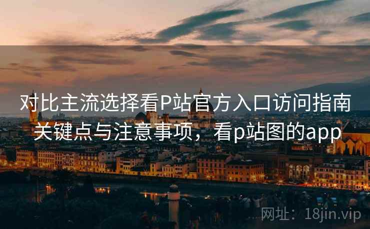 对比主流选择看P站官方入口访问指南 关键点与注意事项，看p站图的app