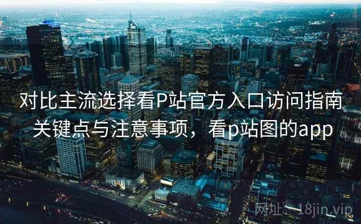 对比主流选择看P站官方入口访问指南 关键点与注意事项，看p站图的app