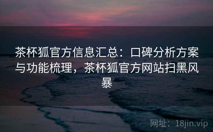 茶杯狐官方信息汇总：口碑分析方案与功能梳理，茶杯狐官方网站扫黑风暴