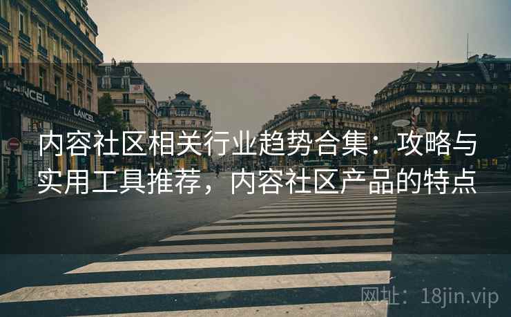 内容社区相关行业趋势合集：攻略与实用工具推荐，内容社区产品的特点