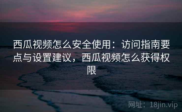 西瓜视频怎么安全使用：访问指南要点与设置建议，西瓜视频怎么获得权限