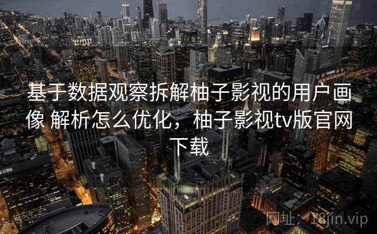 基于数据观察拆解柚子影视的用户画像 解析怎么优化，柚子影视tv版官网下载