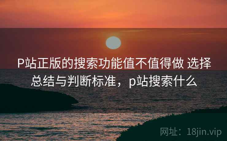 P站正版的搜索功能值不值得做 选择总结与判断标准，p站搜索什么
