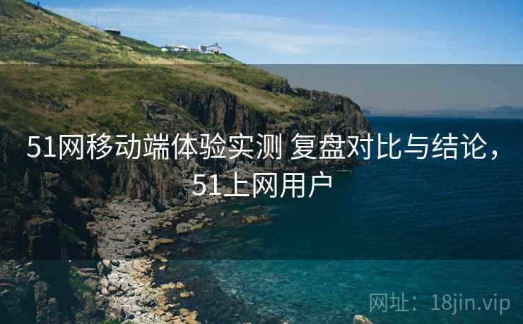 51网移动端体验实测 复盘对比与结论，51上网用户