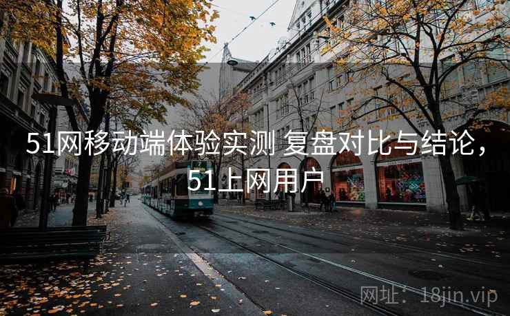 51网移动端体验实测 复盘对比与结论，51上网用户