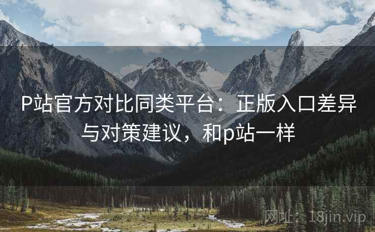 P站官方对比同类平台：正版入口差异与对策建议，和p站一样