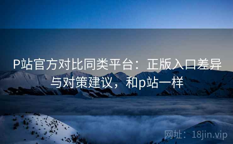 P站官方对比同类平台：正版入口差异与对策建议，和p站一样