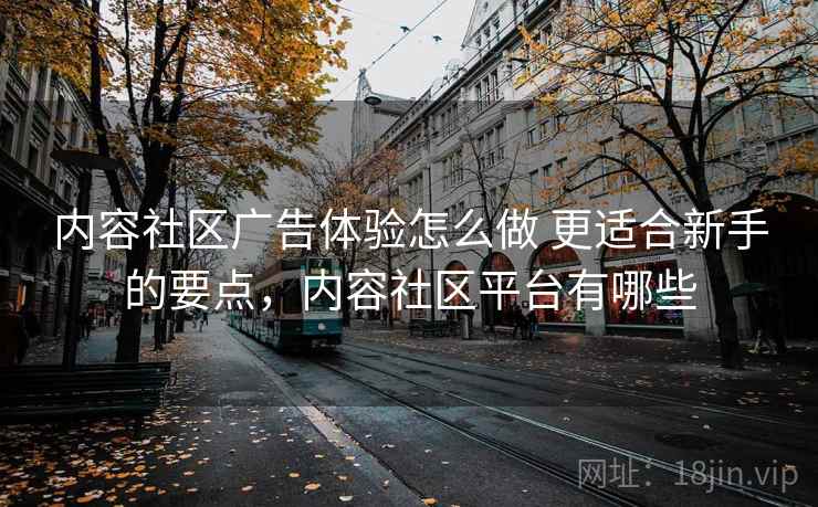 内容社区广告体验怎么做 更适合新手的要点，内容社区平台有哪些