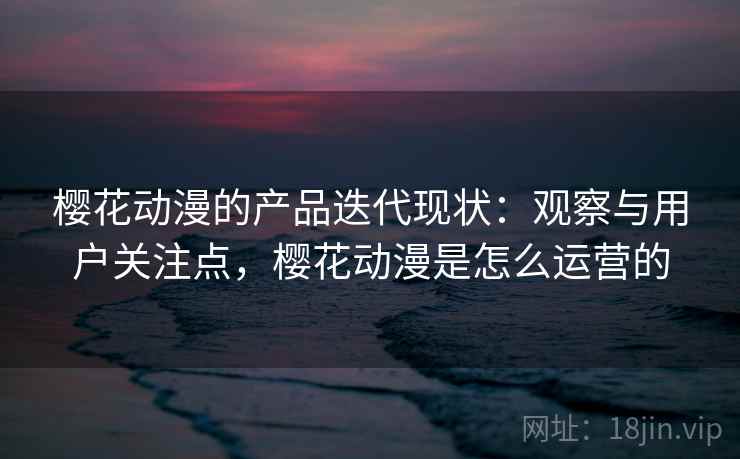 樱花动漫的产品迭代现状：观察与用户关注点，樱花动漫是怎么运营的