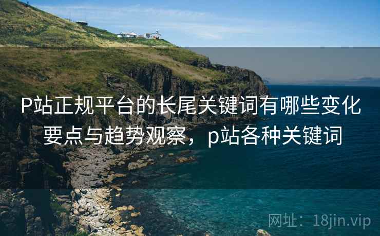 P站正规平台的长尾关键词有哪些变化 要点与趋势观察，p站各种关键词
