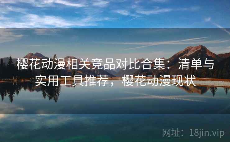 樱花动漫相关竞品对比合集：清单与实用工具推荐，樱花动漫现状