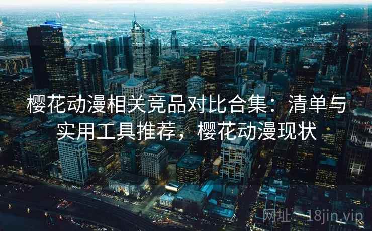 樱花动漫相关竞品对比合集：清单与实用工具推荐，樱花动漫现状