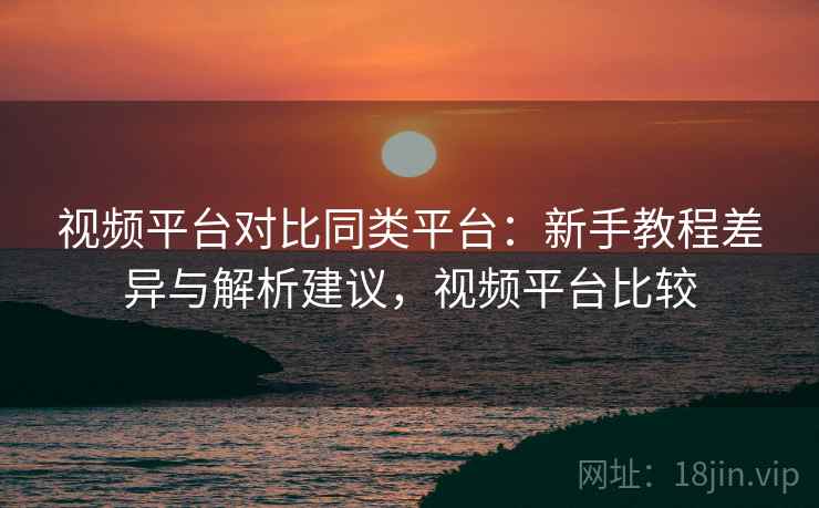 视频平台对比同类平台：新手教程差异与解析建议，视频平台比较