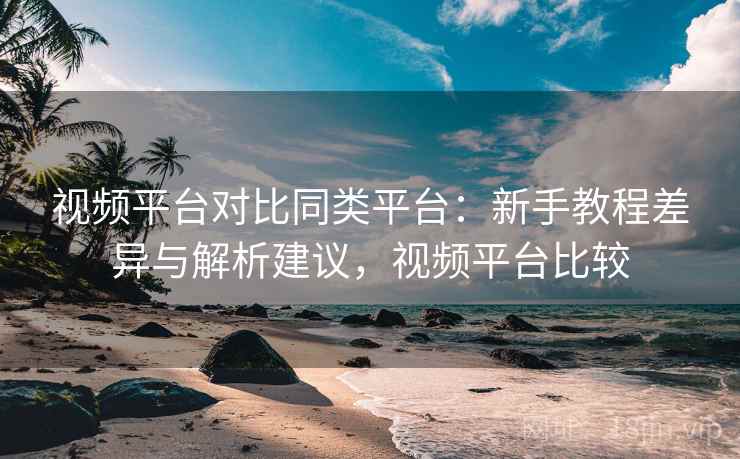 视频平台对比同类平台：新手教程差异与解析建议，视频平台比较