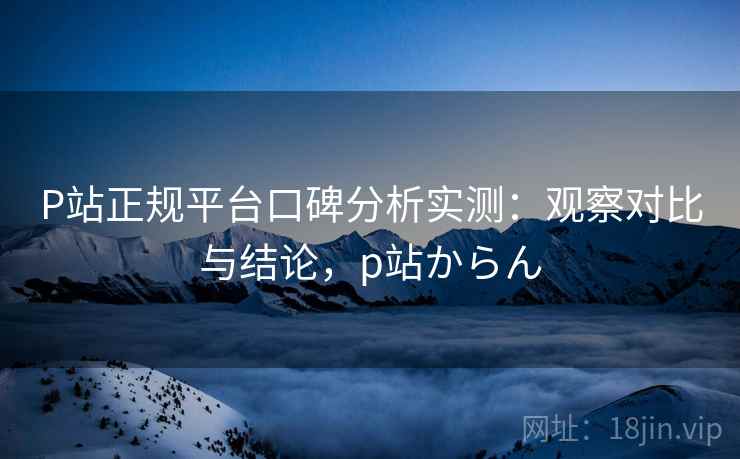 P站正规平台口碑分析实测：观察对比与结论，p站からん