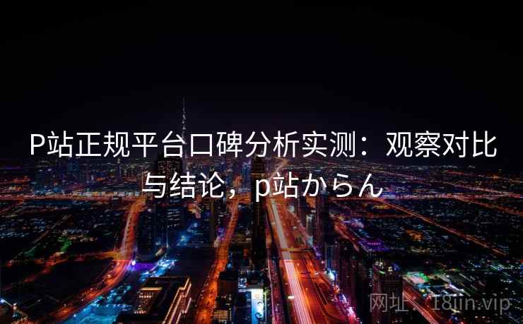 P站正规平台口碑分析实测：观察对比与结论，p站からん