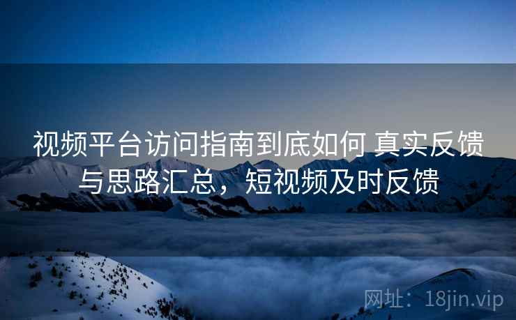 视频平台访问指南到底如何 真实反馈与思路汇总，短视频及时反馈