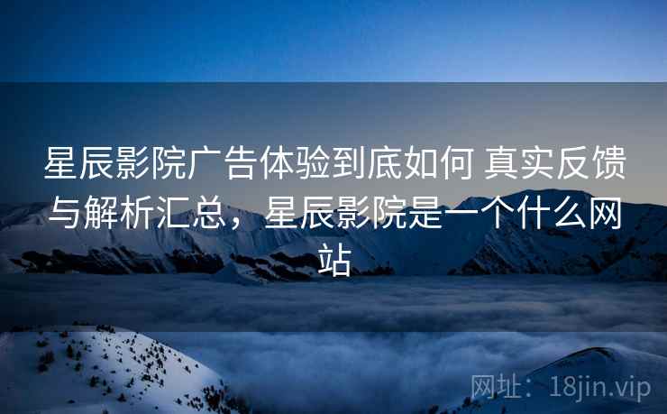 星辰影院广告体验到底如何 真实反馈与解析汇总，星辰影院是一个什么网站