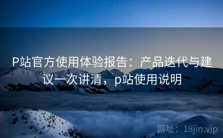 P站官方使用体验报告：产品迭代与建议一次讲清，p站使用说明