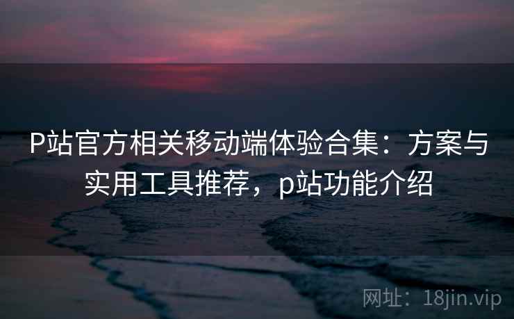 P站官方相关移动端体验合集：方案与实用工具推荐，p站功能介绍