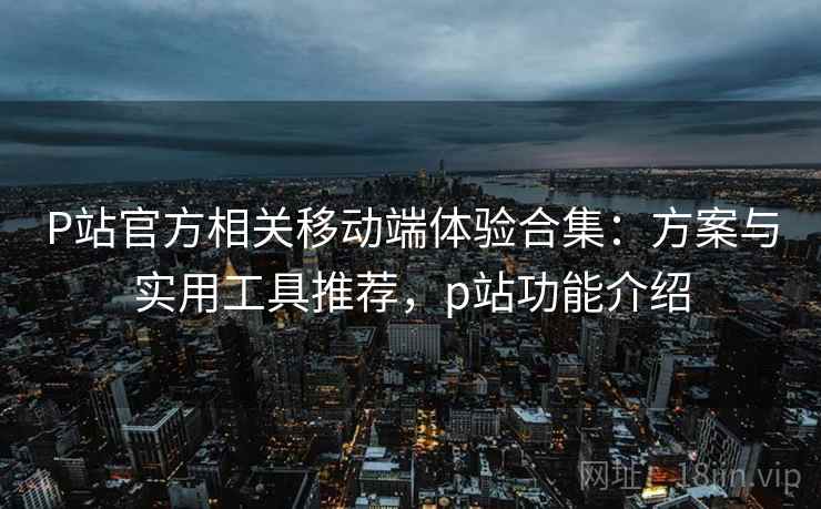 P站官方相关移动端体验合集：方案与实用工具推荐，p站功能介绍