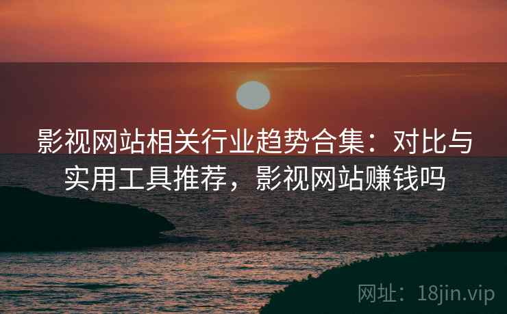 影视网站相关行业趋势合集：对比与实用工具推荐，影视网站赚钱吗