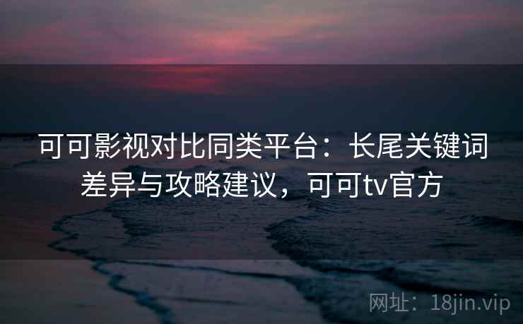 可可影视对比同类平台：长尾关键词差异与攻略建议，可可tv官方