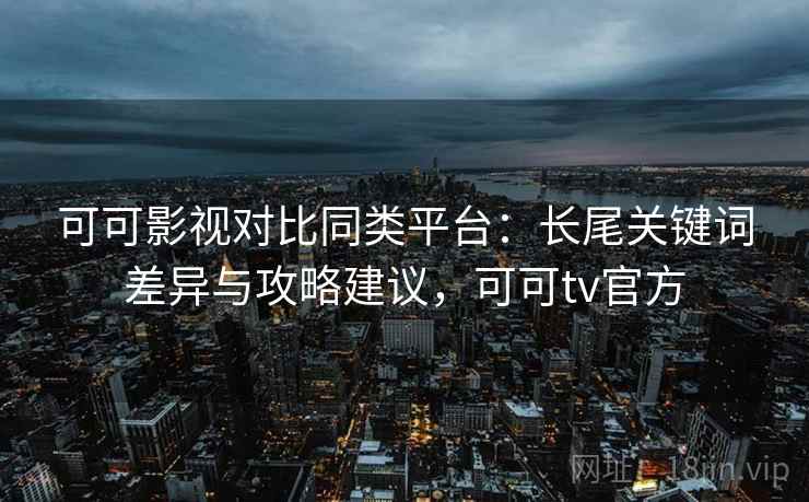 可可影视对比同类平台：长尾关键词差异与攻略建议，可可tv官方