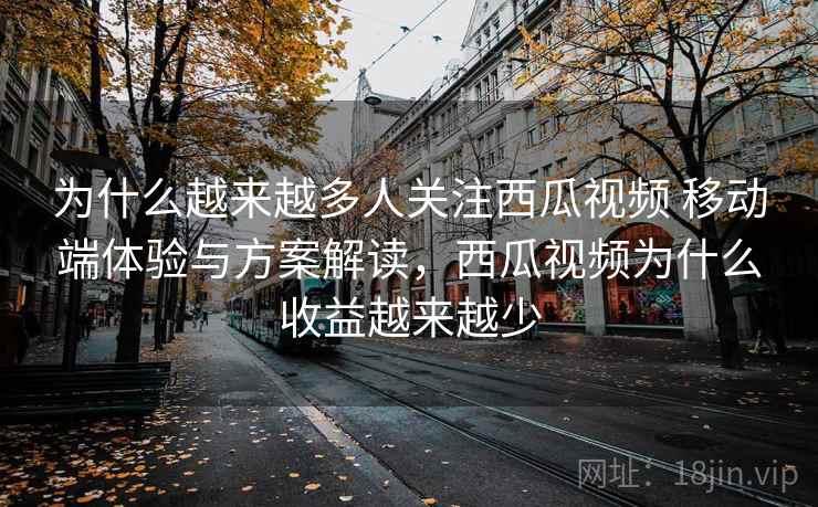为什么越来越多人关注西瓜视频 移动端体验与方案解读，西瓜视频为什么收益越来越少