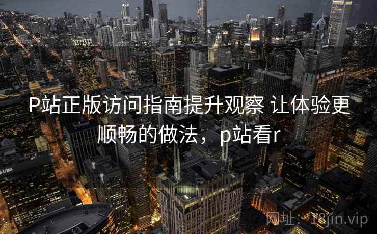 P站正版访问指南提升观察 让体验更顺畅的做法,p站看r P站正版访问指南提升观察 让体验更顺畅的做法,p站看r