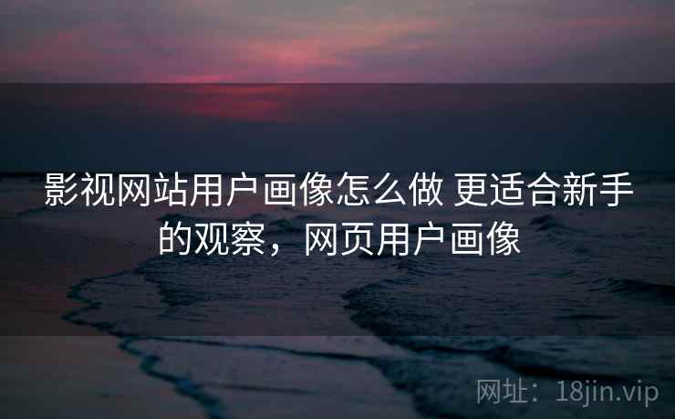 影视网站用户画像怎么做 更适合新手的观察,网页用户画像 影视网站用户画像怎么做 更适合新手的观察,网页用户画像