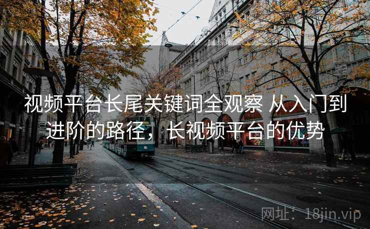 视频平台长尾关键词全观察 从入门到进阶的路径,长视频平台的优势 视频平台长尾关键词全观察 从入门到进阶的路径,长视频平台的优势