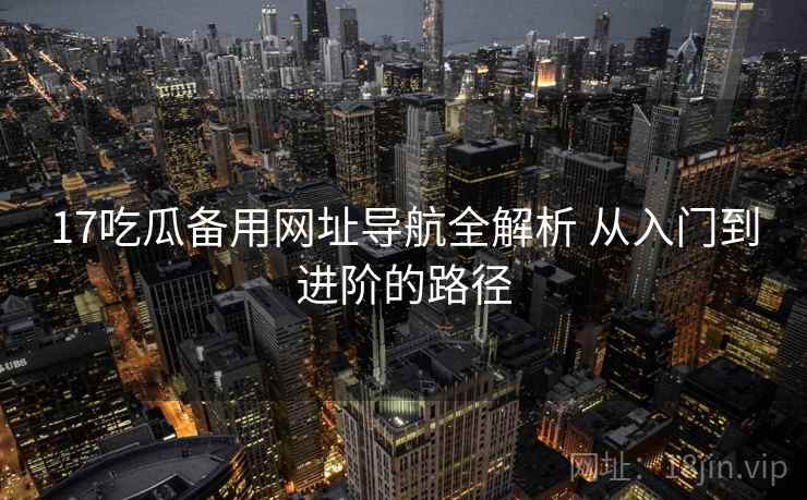 17吃瓜备用网址导航全解析 从入门到进阶的路径
