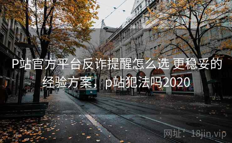 P站官方平台反诈提醒怎么选 更稳妥的经验方案，p站犯法吗2020