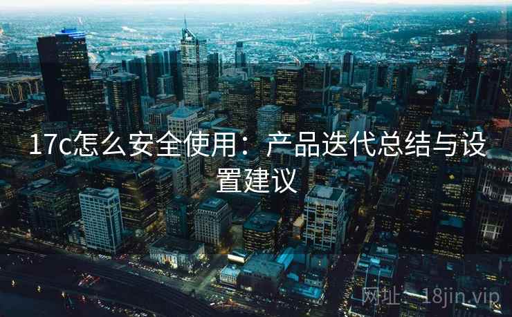 17c怎么安全使用：产品迭代总结与设置建议