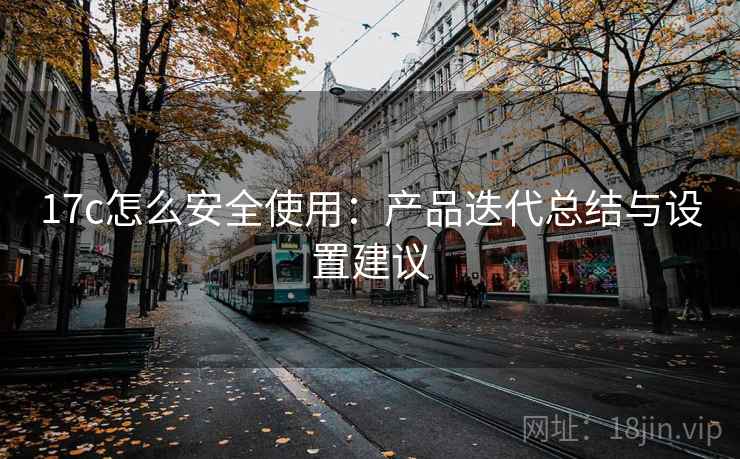 17c怎么安全使用：产品迭代总结与设置建议